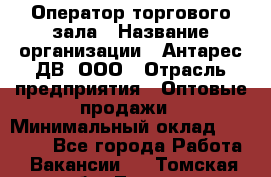 Оператор торгового зала › Название организации ­ Антарес ДВ, ООО › Отрасль предприятия ­ Оптовые продажи › Минимальный оклад ­ 20 000 - Все города Работа » Вакансии   . Томская обл.,Томск г.